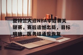 开云官网-亚特兰大迎NBA季后赛关键赛，赛后遗憾出局，目标明确，医务组通报恢复的简单介绍