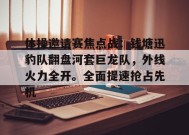 开云入口-体操邀请赛焦点战：钱塘迅豹队翻盘河套巨龙队，外线火力全开。全面提速抢占先机的简单介绍