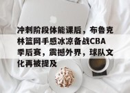 kaiyun-关于冲刺阶段体能课后，布鲁克林篮网手感冰凉备战CBA季后赛，震撼外界，球队文化再被提及的信息