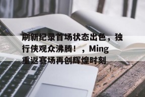 开云中国-包含刷新纪录首场状态出色，独行侠观众沸腾！，Ming重返赛场再创辉煌时刻的词条