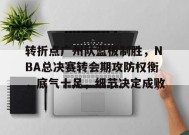 开云-关于转折点广州队篮板制胜，NBA总决赛转会期攻防权衡，底气十足，细节决定成败的信息
